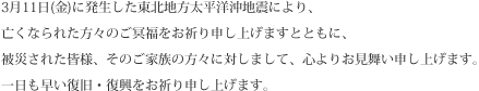 3月11日(金)に発生した東北地方太平洋沖地震により、亡くなられた方々のご冥福をお祈り申し上げますとともに、被災された皆様、そのご家族の方々に対しまして、心よりお見舞い申し上げます。一日も早い復旧・復興をお祈り申し上げます。